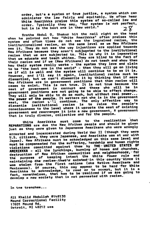 order, but’s adainister the lew fairly Hinite Amerikkks preise this order. Typically thay sey, "Our system but 1a is the bast one in thew vorld." stan of frus justice, o systes unich can d equitably. Us often haer -colled Teu and a"not perfect, Brothe Abdul 0. Shakur hit the nail right on & whon he pointed out how "Unite Amarikkke® often: prais System end often times do nat the ingrained reci tutionslized racism, on the sans lavel na e New Afrik the uay injustices are spplisd toward: aran’s subjugated to the institutional Thia is why Lt is imperative They are blind to the fact of Afrikane) do not tesch and shou them ond clain hou their syst: 1o ba Wthe Bast one in the world® - then thay will go on living oa 4f oll is umll end the systes uill continue to bs s it is Hoavar, snd i’11 sey it sgein, institutional racisa must be diesantied, but we can’t dismantls it by thinking that if mors Nou Afrikens ara in government positiona that then reciss will cases to exist. This is not trus. ai" of government is corrupt and thoss who will ba in itions are not going to 1 to offect changs. Ui11 only be sble to do @0 uch, but without resl power the’peusr of ine paple. It matters not who ia in the governaent o coctan w1 continue. The only affective uey to fnstitutional ~recism 1o to ralns the peopl "to the level uhers it uproote the 1% into o new government. A gavernment ‘collective and for the peop consciousns government and re that o truly diverse Unite Amerikkk REPARATIONS are duo the Ne Just se thay wers given to Jepon ted during orld Uer II (though they were arres! U.s. eitt: nd Anorikkke uas st wer uith Japan)s Weu Atrikans must be ackowledged on this same level end must be compensated for ind human rights Violations comnitted AMERIKKKA - e11 the lynchings, burnin destruction of New Afriken communities end: ne: the purpoms of kesping intact the Uhit: o inteining the racisw-.thatis extated’in thie-country-since it fron. the Firot nations (ake Native: Amerikems end this mey uppesr to be hard ‘for Whits 20 "Tead or to sccept, but it io & s to be realized if us 4re going to ot pere with racien. In tne trenches... AL Khelid Abdulleh $148130 Mound Correctionsl Facility 17601 Mound R Detrott, MI 48312 u